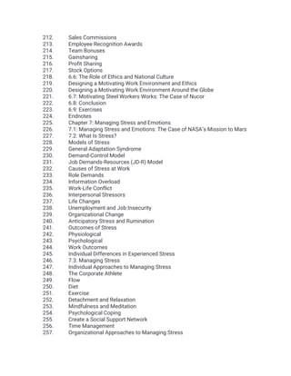 212. Sales Commissions
213. Employee Recognition Awards
214. Team Bonuses
215. Gainsharing
216. Profit Sharing
217. Stock Options
218. 6.6: The Role of Ethics and National Culture
219. Designing a Motivating Work Environment and Ethics
220. Designing a Motivating Work Environment Around the Globe
221. 6.7: Motivating Steel Workers Works: The Case of Nucor
222. 6.8: Conclusion
223. 6.9: Exercises
224. Endnotes
225. Chapter 7: Managing Stress and Emotions
226. 7.1: Managing Stress and Emotions: The Case of NASA’s Mission to Mars
227. 7.2: What Is Stress?
228. Models of Stress
229. General Adaptation Syndrome
230. Demand-Control Model
231. Job Demands-Resources (JD-R) Model
232. Causes of Stress at Work
233. Role Demands
234. Information Overload
235. Work-Life Conflict
236. Interpersonal Stressors
237. Life Changes
238. Unemployment and Job Insecurity
239. Organizational Change
240. Anticipatory Stress and Rumination
241. Outcomes of Stress
242. Physiological
243. Psychological
244. Work Outcomes
245. Individual Differences in Experienced Stress
246. 7.3: Managing Stress
247. Individual Approaches to Managing Stress
248. The Corporate Athlete
249. Flow
250. Diet
251. Exercise
252. Detachment and Relaxation
253. Mindfulness and Meditation
254. Psychological Coping
255. Create a Social Support Network
256. Time Management
257. Organizational Approaches to Managing Stress
 