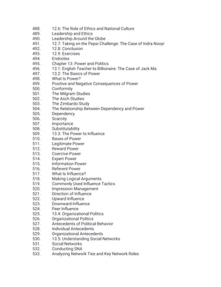 488. 12.6: The Role of Ethics and National Culture
489. Leadership and Ethics
490. Leadership Around the Globe
491. 12.7: Taking on the Pepsi Challenge: The Case of Indra Nooyi
492. 12.8: Conclusion
493. 12.9: Exercises
494. Endnotes
495. Chapter 13: Power and Politics
496. 13.1: English Teacher to Billionaire: The Case of Jack Ma
497. 13.2: The Basics of Power
498. What Is Power?
499. Positive and Negative Consequences of Power
500. Conformity
501. The Milgram Studies
502. The Asch Studies
503. The Zimbardo Study
504. The Relationship Between Dependency and Power
505. Dependency
506. Scarcity
507. Importance
508. Substitutability
509. 13.3: The Power to Influence
510. Bases of Power
511. Legitimate Power
512. Reward Power
513. Coercive Power
514. Expert Power
515. Information Power
516. Referent Power
517. What Is Influence?
518. Making Logical Arguments
519. Commonly Used Influence Tactics
520. Impression Management
521. Direction of Influence
522. Upward Influence
523. Downward Influence
524. Peer Influence
525. 13.4: Organizational Politics
526. Organizational Politics
527. Antecedents of Political Behavior
528. Individual Antecedents
529. Organizational Antecedents
530. 13.5: Understanding Social Networks
531. Social Networks
532. Conducting SNA
533. Analyzing Network Ties and Key Network Roles
 