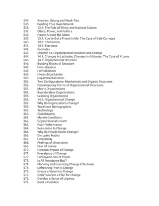 534. Analysis: Strong and Weak Ties
535. Building Your Own Network
536. 13.6: The Role of Ethics and National Culture
537. Ethics, Power, and Politics
538. Power Around the Globe
539. 13.7: You’ve Got a Friend in Me: The Case of Dale Carnegie
540. 13.8: Conclusion
541. 13.9: Exercises
542. Endnotes
543. Chapter 14: Organizational Structure and Change
544. 14.1: Changes in Latitudes, Changes in Attitudes: The Case of Kronos
545. 14.2: Organizational Structure
546. Building Blocks of Structure
547. Centralization
548. Formalization
549. Hierarchical Levels
550. Departmentalization
551. Two Configurations: Mechanistic and Organic Structures
552. Contemporary Forms of Organizational Structures
553. Matrix Organizations
554. Boundaryless Organizations
555. Learning Organizations
556. 14.3: Organizational Change
557. Why Do Organizations Change?
558. Workforce Demographics
559. Technology
560. Globalization
561. Market Conditions
562. Organizational Growth
563. Poor Performance
564. Resistance to Change
565. Why Do People Resist Change?
566. Disrupted Habits
567. Personality
568. Feelings of Uncertainty
569. Fear of Failure
570. Personal Impact of Change
571. Prevalence of Change
572. Perceived Loss of Power
573. Is All Resistance Bad?
574. Planning and Executing Change Effectively
575. Unfreezing Prior to Change
576. Create a Vision for Change
577. Communicate a Plan for Change
578. Develop a Sense of Urgency
579. Build a Coalition
 