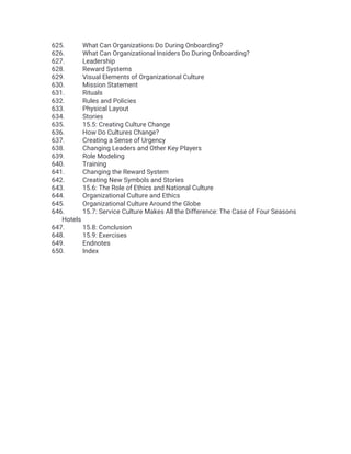 625. What Can Organizations Do During Onboarding?
626. What Can Organizational Insiders Do During Onboarding?
627. Leadership
628. Reward Systems
629. Visual Elements of Organizational Culture
630. Mission Statement
631. Rituals
632. Rules and Policies
633. Physical Layout
634. Stories
635. 15.5: Creating Culture Change
636. How Do Cultures Change?
637. Creating a Sense of Urgency
638. Changing Leaders and Other Key Players
639. Role Modeling
640. Training
641. Changing the Reward System
642. Creating New Symbols and Stories
643. 15.6: The Role of Ethics and National Culture
644. Organizational Culture and Ethics
645. Organizational Culture Around the Globe
646. 15.7: Service Culture Makes All the Difference: The Case of Four Seasons
Hotels
647. 15.8: Conclusion
648. 15.9: Exercises
649. Endnotes
650. Index
 