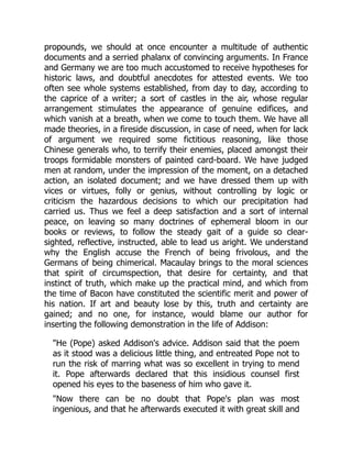 propounds, we should at once encounter a multitude of authentic
documents and a serried phalanx of convincing arguments. In France
and Germany we are too much accustomed to receive hypotheses for
historic laws, and doubtful anecdotes for attested events. We too
often see whole systems established, from day to day, according to
the caprice of a writer; a sort of castles in the air, whose regular
arrangement stimulates the appearance of genuine edifices, and
which vanish at a breath, when we come to touch them. We have all
made theories, in a fireside discussion, in case of need, when for lack
of argument we required some fictitious reasoning, like those
Chinese generals who, to terrify their enemies, placed amongst their
troops formidable monsters of painted card-board. We have judged
men at random, under the impression of the moment, on a detached
action, an isolated document; and we have dressed them up with
vices or virtues, folly or genius, without controlling by logic or
criticism the hazardous decisions to which our precipitation had
carried us. Thus we feel a deep satisfaction and a sort of internal
peace, on leaving so many doctrines of ephemeral bloom in our
books or reviews, to follow the steady gait of a guide so clear-
sighted, reflective, instructed, able to lead us aright. We understand
why the English accuse the French of being frivolous, and the
Germans of being chimerical. Macaulay brings to the moral sciences
that spirit of circumspection, that desire for certainty, and that
instinct of truth, which make up the practical mind, and which from
the time of Bacon have constituted the scientific merit and power of
his nation. If art and beauty lose by this, truth and certainty are
gained; and no one, for instance, would blame our author for
inserting the following demonstration in the life of Addison:
"He (Pope) asked Addison's advice. Addison said that the poem
as it stood was a delicious little thing, and entreated Pope not to
run the risk of marring what was so excellent in trying to mend
it. Pope afterwards declared that this insidious counsel first
opened his eyes to the baseness of him who gave it.
"Now there can be no doubt that Pope's plan was most
ingenious, and that he afterwards executed it with great skill and
 