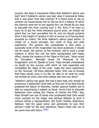 success. But does it necessarily follow that Addison's advice was
bad? And if Addison's advice was bad, does it necessarily follow
that it was given from bad motives? If a friend were to ask us
whether we would advise him to risk his all in a lottery, of which
the chances were ten to one against him, we should do our best
to dissuade him from running such a risk. Even if he were so
lucky as to get the thirty thousand pound prize, we should not
admit that we had counselled him ill; and we should certainly
think it the height of injustice in him to accuse us of having been
actuated by malice. We think Addison's advice good advice. It
rested on a sound principle, the result of long and wide
experience. The general rule undoubtedly is that when a
successful work of the imagination has been produced, it should
not be recast. We cannot, at this moment, call to mind a single
instance in which this rule has been transgressed with happy
effect, except the instance of the 'Rape of the Lock.' Tasso recast
his 'Jerusalem,' Akenside recast his 'Pleasures of the
Imagination' and his 'Epistle to Curio.' Pope himself, emboldened
no doubt by the success with which he had expanded and
remodelled the 'Rape of the Lock,' made the same experiment
on the 'Dunciad.' All these attempts failed. Who was to foresee
that Pope would, once in his life, be able to do what he could
not himself do twice, and what nobody else has ever done?
"Addison's advice was good. But had it been bad, why should we
pronounce it dishonest? Scott tells us that one of his best friends
predicted the failure of Waverley. Herder adjured Goethe not to
take so unpromising a subject as Faust. Hume tried to dissuade
Robertson from writing the 'History of Charles the Fifth.' Nay,
Pope himself was one of those who prophesied that Cato would
never succeed on the stage, and advised Addison to print it
without risking a representation. But Scott, Goethe, Robertson,
Addison, had the good sense and generosity to give their
advisers credit for the best intentions. Pope's heart was not of
the same kind with theirs."[305]
 