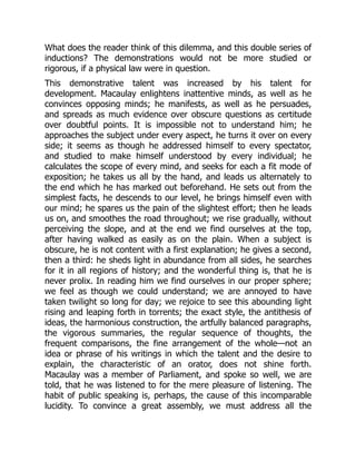 What does the reader think of this dilemma, and this double series of
inductions? The demonstrations would not be more studied or
rigorous, if a physical law were in question.
This demonstrative talent was increased by his talent for
development. Macaulay enlightens inattentive minds, as well as he
convinces opposing minds; he manifests, as well as he persuades,
and spreads as much evidence over obscure questions as certitude
over doubtful points. It is impossible not to understand him; he
approaches the subject under every aspect, he turns it over on every
side; it seems as though he addressed himself to every spectator,
and studied to make himself understood by every individual; he
calculates the scope of every mind, and seeks for each a fit mode of
exposition; he takes us all by the hand, and leads us alternately to
the end which he has marked out beforehand. He sets out from the
simplest facts, he descends to our level, he brings himself even with
our mind; he spares us the pain of the slightest effort; then he leads
us on, and smoothes the road throughout; we rise gradually, without
perceiving the slope, and at the end we find ourselves at the top,
after having walked as easily as on the plain. When a subject is
obscure, he is not content with a first explanation; he gives a second,
then a third: he sheds light in abundance from all sides, he searches
for it in all regions of history; and the wonderful thing is, that he is
never prolix. In reading him we find ourselves in our proper sphere;
we feel as though we could understand; we are annoyed to have
taken twilight so long for day; we rejoice to see this abounding light
rising and leaping forth in torrents; the exact style, the antithesis of
ideas, the harmonious construction, the artfully balanced paragraphs,
the vigorous summaries, the regular sequence of thoughts, the
frequent comparisons, the fine arrangement of the whole—not an
idea or phrase of his writings in which the talent and the desire to
explain, the characteristic of an orator, does not shine forth.
Macaulay was a member of Parliament, and spoke so well, we are
told, that he was listened to for the mere pleasure of listening. The
habit of public speaking is, perhaps, the cause of this incomparable
lucidity. To convince a great assembly, we must address all the
 