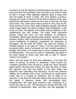 members; to rivet the attention of absentminded and weary men, we
must save them from all fatigue; they must take in too much in order
to take in enough. Public speaking vulgarizes ideas; it drags truth
from the height at which it dwells, with some thinkers, to bring it
amongst the crowd: it reduces it to the level of ordinary minds, who,
without this intervention, would only have seen it from afar, and high
above them. Thus, when great orators consent to write, they are the
most powerful of writers; they make philosophy popular; they lift all
minds a stage higher, and seem to enlarge human intelligence. In the
hands of Cicero, the dogmas of the Stoics and the dialectics of the
Academicians lose their prickles. The subtle Greek arguments
become united and easy; the hard problems of providence,
immortality, highest good, become public property. Senators, men of
business, lawyers, lovers of formulas and procedure, the massive and
narrow intelligence of publicists, comprehend the deductions of
Chrysippus; and the book "De Officiis" has made the morality of
Panætius popular. In our days, M. Thiers, in his two great histories,
has placed within reach of everybody the most involved questions of
strategy and finance; if he would write a course of political economy
for street-porters, I am sure he would be understood; and pupils of
the lower classes at school have been able to read M. Guizot's
"History of Civilization."
When, with the faculty for proof and explanation, a man feels the
desire of proving, he arrives at vehemence. These serried and
multiplied arguments which all tend to a single aim, these reiterated
logical points, returning every instant, one upon the other, to shake
the opponent, give heat and passion to the style. Rarely was
eloquence more captivating than Macaulay's. He has the oratorical
afflatus; all his phrases have a tone; we feel that he would govern
minds, that he is irritated by resistance, that he fights as he
discusses. In his books the discussion always seizes and carries away
the reader; it advances evenly, with accumulating force,
straightforward, like those great American rivers, impetuous as a
torrent and wide as a sea. This abundance of thought and style, this
multitude of explanations, ideas, and facts, this vast aggregate of
 