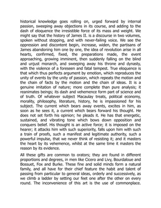 historical knowledge goes rolling on, urged forward by internal
passion, sweeping away objections in its course, and adding to the
dash of eloquence the irresistible force of its mass and weight. We
might say that the history of James II. is a discourse in two volumes,
spoken without stopping, and with never-failing voice. We see the
oppression and discontent begin, increase, widen, the partisans of
James abandoning him one by one, the idea of revolution arise in all
hearts, confirmed, fixed, the preparations made, the event
approaching, growing imminent, then suddenly falling on the blind
and unjust monarch, and sweeping away his throne and dynasty,
with the violence of a foreseen and fatal tempest. True eloquence is
that which thus perfects argument by emotion, which reproduces the
unity of events by the unity of passion, which repeats the motion and
the chain of facts by the motion and the chain of ideas. It is a
genuine imitation of nature; more complete than pure analysis; it
reanimates beings; its dash and vehemence form part of science and
of truth. Of whatever subject Macaulay treats, political economy,
morality, philosophy, literature, history, he is impassioned for his
subject. The current which bears away events, excites in him, as
soon as he sees it, a current which bears forward his thought. He
does not set forth his opinion; he pleads it. He has that energetic,
sustained, and vibrating tone which bows down opposition and
conquers belief. His thought is an active force; it is imposed on the
hearer; it attacks him with such superiority, falls upon him with such
a train of proofs, such a manifest and legitimate authority, such a
powerful impulse, that we never think of resisting it; and it masters
the heart by its vehemence, whilst at the same time it masters the
reason by its evidence.
All these gifts are common to orators; they are found in different
proportions and degrees, in men like Cicero and Livy, Bourdaloue and
Bossuet, Fox and Burke. These fine and solid minds form a natural
family, and all have for their chief feature the habit and talent of
passing from particular to general ideas, orderly and successively, as
we climb a ladder by setting our feet one after the other on every
round. The inconvenience of this art is the use of commonplace.
 