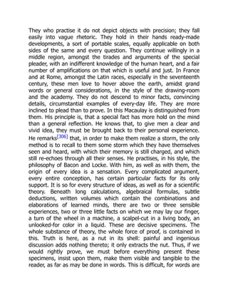 They who practise it do not depict objects with precision; they fall
easily into vague rhetoric. They hold in their hands ready-made
developments, a sort of portable scales, equally applicable on both
sides of the same and every question. They continue willingly in a
middle region, amongst the tirades and arguments of the special
pleader, with an indifferent knowledge of the human heart, and a fair
number of amplifications on that which is useful and just. In France
and at Rome, amongst the Latin races, especially in the seventeenth
century, these men love to hover above the earth, amidst grand
words or general considerations, in the style of the drawing-room
and the academy. They do not descend to minor facts, convincing
details, circumstantial examples of every-day life. They are more
inclined to plead than to prove. In this Macaulay is distinguished from
them. His principle is, that a special fact has more hold on the mind
than a general reflection. He knows that, to give men a clear and
vivid idea, they must be brought back to their personal experience.
He remarks[306] that, in order to make them realize a storm, the only
method is to recall to them some storm which they have themselves
seen and heard, with which their memory is still charged, and which
still re-echoes through all their senses. He practises, in his style, the
philosophy of Bacon and Locke. With him, as well as with them, the
origin of every idea is a sensation. Every complicated argument,
every entire conception, has certain particular facts for its only
support. It is so for every structure of ideas, as well as for a scientific
theory. Beneath long calculations, algebraical formulas, subtle
deductions, written volumes which contain the combinations and
elaborations of learned minds, there are two or three sensible
experiences, two or three little facts on which we may lay our finger,
a turn of the wheel in a machine, a scalpel-cut in a living body, an
unlooked-for color in a liquid. These are decisive specimens. The
whole substance of theory, the whole force of proof, is contained in
this. Truth is here, as a nut in its shell: painful and ingenious
discussion adds nothing thereto; it only extracts the nut. Thus, if we
would rightly prove, we must before everything present these
specimens, insist upon them, make them visible and tangible to the
reader, as far as may be done in words. This is difficult, for words are
 