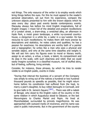 not things. The only resource of the writer is to employ words which
bring things before the eyes. For this he must appeal to the reader's
personal observation, set out from his experience, compare the
unknown objects presented to him with the known objects which he
sees every day: place past events beside contemporary events.
Macaulay always has before his mind English imaginations, full of
English images: I mean full of the detailed and present recollections
of a London street, a dram-shop, a wretched alley, an afternoon in
Hyde Park, a moist green landscape, a white ivy-covered country-
house, a clergyman in a white tie, a sailor in a sou'-wester. He has
recourse to such recollections; he makes them still more precise by
descriptions and statistics; he notes colors and qualities; he has a
passion for exactness; his descriptions are worthy both of a painter
and a topographer; he writes like a man who sees a physical and
sensible object, and who at the same time classifies and weighs it.
We will see him carry his figures even to moral or literary worth,
assign to an action, a virtue, a book, a talent, its compartment and
its step in the scale, with such clearness and relief, that we could
easily imagine ourselves in a classified museum, not of stuffed skins,
but of feeling, suffering, living animals.
Consider, for instance, these phrases, by which he tries to render
visible to an English public, events in India:
"During that interval the business of a servant of the Company
was simply to wring out of the natives a hundred or two hundred
thousand pounds as speedily as possible, that he might return
home before his constitution had suffered from the heat, to
marry a peer's daughter, to buy rotten boroughs in Cornwall, and
to give balls in St. James's Square.[307]... There was still a nabob
of Bengal, who stood to the English rulers of his country in the
same relation in which Augustulus stood to Odoacer, or the last
Merovingians to Charles Martel and Pepin. He lived at
Moorshedabad, surrounded by princely magnificence. He was
approached with outward marks of reverence, and his name was
used in public instruments. But in the government of the country
 