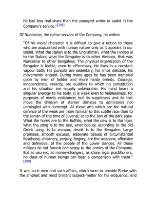 he had less real share than the youngest writer or cadet in the
Company's service."[308]
Of Nuncomar, the native servant of the Company, he writes:
"Of his moral character it is difficult to give a notion to those
who are acquainted with human nature only as it appears in our
island. What the Italian is to the Englishman, what the Hindoo is
to the Italian, what the Bengalee is to other Hindoos, that was
Nuncomar to other Bengalees. The physical organization of the
Bengalee is feeble, even to effeminacy. He lives in a constant
vapour bath. His pursuits are sedentary, his limbs delicate, his
movements languid. During many ages he has been trampled
upon by men of bolder and more hardy breeds. Courage,
independence, veracity, are qualities to which his constitution
and his situation are equally unfavorable. His mind bears a
singular analogy to his body. It is weak even to helplessness, for
purposes of manly resistance; but its suppleness and its tact
move the children of sterner climates to admiration not
unmingled with contempt. All those arts which are the natural
defence of the weak are more familiar to this subtle race than to
the Ionian of the time of Juvenal, or to the Jew of the dark ages.
What the horns are to the buffalo, what the paw is to the tiger,
what the sting is to the bee, what beauty, according to the old
Greek song, is to woman, deceit is to the Bengalee. Large
promises, smooth excuses, elaborate tissues of circumstantial
falsehood, chicanery, perjury, forgery, are the weapons, offensive
and defensive, of the people of the Lower Ganges. All those
millions do not furnish one sepoy to the armies of the Company.
But as usurers, as money-changers, as sharp legal practitioners,
no class of human beings can bear a comparison with them."
[309]
It was such men and such affairs, which were to provide Burke with
the amplest and most brilliant subject-matter for his eloquence; and
 
