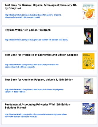 Test Bank for General, Organic, & Biological Chemistry 4th
by Gorzynski
http://testbankbell.com/product/test-bank-for-general-organic-
biological-chemistry-4th-by-gorzynski/
Physics Walker 4th Edition Test Bank
http://testbankbell.com/product/physics-walker-4th-edition-test-bank/
Test Bank for Principles of Economics 2nd Edition Coppock
http://testbankbell.com/product/test-bank-for-principles-of-
economics-2nd-edition-coppock/
Test Bank for American Pageant, Volume 1, 16th Edition
http://testbankbell.com/product/test-bank-for-american-pageant-
volume-1-16th-edition/
Fundamental Accounting Principles Wild 19th Edition
Solutions Manual
http://testbankbell.com/product/fundamental-accounting-principles-
wild-19th-edition-solutions-manual/
 