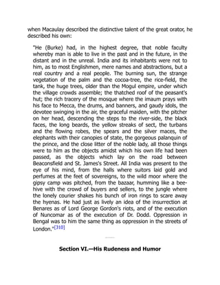 when Macaulay described the distinctive talent of the great orator, he
described his own:
"He (Burke) had, in the highest degree, that noble faculty
whereby man is able to live in the past and in the future, in the
distant and in the unreal. India and its inhabitants were not to
him, as to most Englishmen, mere names and abstractions, but a
real country and a real people. The burning sun, the strange
vegetation of the palm and the cocoa-tree, the rice-field, the
tank, the huge trees, older than the Mogul empire, under which
the village crowds assemble; the thatched roof of the peasant's
hut; the rich tracery of the mosque where the imaum prays with
his face to Mecca, the drums, and banners, and gaudy idols, the
devotee swinging in the air, the graceful maiden, with the pitcher
on her head, descending the steps to the river-side, the black
faces, the long beards, the yellow streaks of sect, the turbans
and the flowing robes, the spears and the silver maces, the
elephants with their canopies of state, the gorgeous palanquin of
the prince, and the close litter of the noble lady, all those things
were to him as the objects amidst which his own life had been
passed, as the objects which lay on the road between
Beaconsfield and St. James's Street. All India was present to the
eye of his mind, from the halls where suitors laid gold and
perfumes at the feet of sovereigns, to the wild moor where the
gipsy camp was pitched, from the bazaar, humming like a bee-
hive with the crowd of buyers and sellers, to the jungle where
the lonely courier shakes his bunch of iron rings to scare away
the hyenas. He had just as lively an idea of the insurrection at
Benares as of Lord George Gordon's riots, and of the execution
of Nuncomar as of the execution of Dr. Dodd. Oppression in
Bengal was to him the same thing as oppression in the streets of
London."[310]
Section VI.—His Rudeness and Humor
 