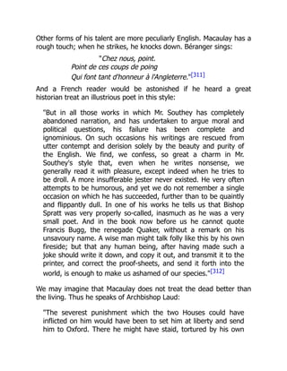 Other forms of his talent are more peculiarly English. Macaulay has a
rough touch; when he strikes, he knocks down. Béranger sings:
"Chez nous, point.
Point de ces coups de poing
Qui font tant d'honneur à l'Angleterre."[311]
And a French reader would be astonished if he heard a great
historian treat an illustrious poet in this style:
"But in all those works in which Mr. Southey has completely
abandoned narration, and has undertaken to argue moral and
political questions, his failure has been complete and
ignominious. On such occasions his writings are rescued from
utter contempt and derision solely by the beauty and purity of
the English. We find, we confess, so great a charm in Mr.
Southey's style that, even when he writes nonsense, we
generally read it with pleasure, except indeed when he tries to
be droll. A more insufferable jester never existed. He very often
attempts to be humorous, and yet we do not remember a single
occasion on which he has succeeded, further than to be quaintly
and flippantly dull. In one of his works he tells us that Bishop
Spratt was very properly so-called, inasmuch as he was a very
small poet. And in the book now before us he cannot quote
Francis Bugg, the renegade Quaker, without a remark on his
unsavoury name. A wise man might talk folly like this by his own
fireside; but that any human being, after having made such a
joke should write it down, and copy it out, and transmit it to the
printer, and correct the proof-sheets, and send it forth into the
world, is enough to make us ashamed of our species."[312]
We may imagine that Macaulay does not treat the dead better than
the living. Thus he speaks of Archbishop Laud:
"The severest punishment which the two Houses could have
inflicted on him would have been to set him at liberty and send
him to Oxford. There he might have staid, tortured by his own
 