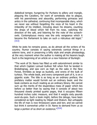 diabolical temper, hungering for Puritans to pillory and mangle,
plaguing the Cavaliers, for want of somebody else to plague,
with his peevishness and absurdity, performing grimaces and
antics in the cathedral, continuing that incomparable diary, which
we never see without forgetting the vices of his heart in the
imbecility of his intellect, minuting down his dreams, counting
the drops of blood which fell from his nose, watching the
direction of the salt, and listening for the note of the screech-
owls. Contemptuous mercy was the only vengeance which it
became the Parliament to take on such a ridiculous old bigot."
[313]
While he jests he remains grave, as do almost all the writers of his
country. Humor consists in saying extremely comical things in a
solemn tone, and in preserving a lofty style and ample phraseology,
at the very moment when the author is making all his hearers laugh.
Such is the beginning of an article on a new historian of Burleigh:
"The work of Dr. Nares has filled us with astonishment similar to
that which Captain Lemuel Gulliver felt when first he landed in
Brobdingnag, and saw corn as high as the oaks in the New
Forest, thimbles as large as buckets, and wrens of the bulk of
turkeys. The whole book, and every component part of it, is on a
gigantic scale. The title is as long as an ordinary preface; the
prefatory matter would furnish out an ordinary book: and the
book contains as much reading as an ordinary library. We cannot
sum up the merits of the stupendous mass of paper which lies
before us better than by saying that it consists of about two
thousand closely printed quarto pages, that it occupies fifteen
hundred inches cubic measure, and that it weighs sixty pounds
avoir-du-pois. Such a book might, before the deluge, have been
considered as light reading by Hilpah and Shalum. But unhappily
the life of man is now threescore years and ten; and we cannot
but think it somewhat unfair in Dr. Nares to demand from us so
large a portion of so short an existence."[314]
 
