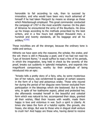 honorable to fail according to rule, than to succeed by
innovation, and who would have been very much ashamed of
himself if he had taken Monjuich by means so strange as those
which Peterborough employed. This great commander conducted
the campaign of 1707 in the most scientific manner. On the plain
of Almanza he encountered the army of the Bourbons. He drew
up his troops according to the methods prescribed by the best
writers, and in a few hours lost eighteen thousand men, a
hundred and twenty standards, all his baggage and all his
artillery."[316]
These incivilities are all the stronger, because the ordinary tone is
noble and serious.
Hitherto we have seen only the reasoner, the scholar, the orator, and
the wit: there is still in Macaulay a poet; and if we had not read his
"Lays of Ancient Rome," it would suffice to read a few of his periods,
in which the imagination, long held in check by the severity of the
proof, breaks out suddenly in splendid metaphors, and expands into
magnificent comparisons, worthy by their amplitude of being
introduced into an epic:
"Ariosto tells a pretty story of a fairy, who, by some mysterious
law of her nature, was condemned to appear at certain seasons
in the form of a foul and poisonous snake. Those who injured
her during the period of her disguise were forever excluded from
participation in the blessings which she bestowed. But to those
who, in spite of her loathsome aspect, pitied and protected her,
she afterwards revealed herself in the beautiful and celestial
form which was natural to her, accompanied their steps, granted
all their wishes, filled their houses with wealth, made them
happy in love and victorious in war. Such a spirit is Liberty. At
times she takes the form of a hateful reptile. She grovels, she
hisses, she stings. But woe to those who in disgust shall venture
to crush her! And happy are those who, having dared to receive
 