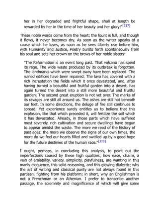 her in her degraded and frightful shape, shall at length be
rewarded by her in the time of her beauty and her glory!"[317]
These noble words come from the heart; the fount is full, and though
it flows, it never becomes dry. As soon as the writer speaks of a
cause which he loves, as soon as he sees Liberty rise before him,
with Humanity and Justice, Poetry bursts forth spontaneously from
his soul and sets her crown on the brows of her noble sisters:
"The Reformation is an event long past. That volcano has spent
its rage. The wide waste produced by its outbreak is forgotten.
The landmarks which were swept away have been replaced. The
ruined edifices have been repaired. The lava has covered with a
rich incrustation the fields which it once devastated, and, after
having turned a beautiful and fruitful garden into a desert, has
again turned the desert into a still more beautiful and fruitful
garden. The second great eruption is not yet over. The marks of
its ravages are still all around us. The ashes are still hot beneath
our feet. In some directions, the deluge of fire still continues to
spread. Yet experience surely entitles us to believe that this
explosion, like that which preceded it, will fertilize the soil which
it has devastated. Already, in those parts which have suffered
most severely, rich cultivation and secure dwellings have begun
to appear amidst the waste. The more we read of the history of
past ages, the more we observe the signs of our own times, the
more do we feel our hearts filled and swelled up by a good hope
for the future destinies of the human race."[318]
I ought, perhaps, in concluding this analysis, to point out the
imperfections caused by these high qualities; how ease, charm, a
vein of amiability, variety, simplicity, playfulness, are wanting in this
manly eloquence, this solid reasoning, and this glowing dialectic; why
the art of writing and classical purity are not always found in this
partisan, fighting from his platform; in short, why an Englishman is
not a Frenchman or an Athenian. I prefer to transcribe another
passage, the solemnity and magnificence of which will give some
 