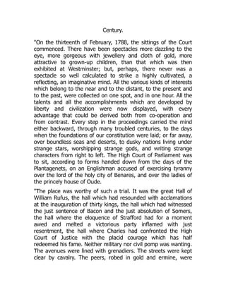 Century.
"On the thirteenth of February, 1788, the sittings of the Court
commenced. There have been spectacles more dazzling to the
eye, more gorgeous with jewellery and cloth of gold, more
attractive to grown-up children, than that which was then
exhibited at Westminster; but, perhaps, there never was a
spectacle so well calculated to strike a highly cultivated, a
reflecting, an imaginative mind. All the various kinds of interests
which belong to the near and to the distant, to the present and
to the past, were collected on one spot, and in one hour. All the
talents and all the accomplishments which are developed by
liberty and civilization were now displayed, with every
advantage that could be derived both from co-operation and
from contrast. Every step in the proceedings carried the mind
either backward, through many troubled centuries, to the days
when the foundations of our constitution were laid; or far away,
over boundless seas and deserts, to dusky nations living under
strange stars, worshipping strange gods, and writing strange
characters from right to left. The High Court of Parliament was
to sit, according to forms handed down from the days of the
Plantagenets, on an Englishman accused of exercising tyranny
over the lord of the holy city of Benares, and over the ladies of
the princely house of Oude.
"The place was worthy of such a trial. It was the great Hall of
William Rufus, the hall which had resounded with acclamations
at the inauguration of thirty kings, the hall which had witnessed
the just sentence of Bacon and the just absolution of Somers,
the hall where the eloquence of Strafford had for a moment
awed and melted a victorious party inflamed with just
resentment, the hall where Charles had confronted the High
Court of Justice with the placid courage which has half
redeemed his fame. Neither military nor civil pomp was wanting.
The avenues were lined with grenadiers. The streets were kept
clear by cavalry. The peers, robed in gold and ermine, were
 