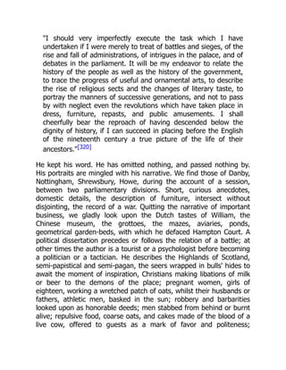 "I should very imperfectly execute the task which I have
undertaken if I were merely to treat of battles and sieges, of the
rise and fall of administrations, of intrigues in the palace, and of
debates in the parliament. It will be my endeavor to relate the
history of the people as well as the history of the government,
to trace the progress of useful and ornamental arts, to describe
the rise of religious sects and the changes of literary taste, to
portray the manners of successive generations, and not to pass
by with neglect even the revolutions which have taken place in
dress, furniture, repasts, and public amusements. I shall
cheerfully bear the reproach of having descended below the
dignity of history, if I can succeed in placing before the English
of the nineteenth century a true picture of the life of their
ancestors."[320]
He kept his word. He has omitted nothing, and passed nothing by.
His portraits are mingled with his narrative. We find those of Danby,
Nottingham, Shrewsbury, Howe, during the account of a session,
between two parliamentary divisions. Short, curious anecdotes,
domestic details, the description of furniture, intersect without
disjointing, the record of a war. Quitting the narrative of important
business, we gladly look upon the Dutch tastes of William, the
Chinese museum, the grottoes, the mazes, aviaries, ponds,
geometrical garden-beds, with which he defaced Hampton Court. A
political dissertation precedes or follows the relation of a battle; at
other times the author is a tourist or a psychologist before becoming
a politician or a tactician. He describes the Highlands of Scotland,
semi-papistical and semi-pagan, the seers wrapped in bulls' hides to
await the moment of inspiration, Christians making libations of milk
or beer to the demons of the place; pregnant women, girls of
eighteen, working a wretched patch of oats, whilst their husbands or
fathers, athletic men, basked in the sun; robbery and barbarities
looked upon as honorable deeds; men stabbed from behind or burnt
alive; repulsive food, coarse oats, and cakes made of the blood of a
live cow, offered to guests as a mark of favor and politeness;
 