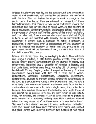infected hovels where men lay on the bare ground, and where they
woke up half smothered, half blinded by the smoke, and half mad
with the itch. The next instant he stops to mark a change in the
public taste, the horror then experienced on account of these
brigands' retreats, this country of wild rocks and barren moors; the
admiration now felt for this land of heroic warriors, this country of
grand mountains, seething waterfalls, picturesque defiles. He finds in
the progress of physical welfare the causes of this moral revolution,
and concludes that, if we praise mountains and an uncivilized life, it
is because we are satiated with security. He is successively an
economist, a literary man, a publicist, an artist, a historian, a
biographer, a story-teller, even a philosopher; by this diversity of
parts he imitates the diversity of human life, and presents to the
eyes, heart, mind, all the faculties of man, the complete history of
the civilization of his country.
Others, like Hume, have tried, or are trying to do it. They set forth
now religious matters, a little further political events, then literary
details, finally general considerations on the change of society and
government, believing that a collection of histories is history, and
that parts joined endwise are a body. Macaulay did not believe it and
he did well. Though English, he had the spirit of harmony. So many
accumulated events form with him not a total, but a whole.
Explanations, accounts, dissertations, anecdotes, illustrations,
comparisons, allusions to modern events, everything is connected in
his book. It is because everything is connected in his mind. He had a
most lively consciousness of causes; and causes unite facts. By them
scattered events are assembled into a single event; they unite them
because they produce them, and the historian, who seeks them all
out, cannot fail to perceive or to feel the unity which is their effect.
Read, for instance, the voyage of James II to Ireland: no picture is
more curious. Is it, however, nothing more than a curious picture?
When the king arrived at Cork there were no horses to be found.
The country is a desert. No more industry, cultivation, civilization,
since the English and Protestant colonists were driven out, robbed
and slain. James was received between two hedges of half-naked
 