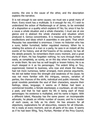 events; the one is the cause of the other, and the description
explains the narrative.
It is not enough to see some causes; we must see a great many of
them. Every event has a multitude. Is it enough for me, if I wish to
understand the action of Marlborough or of James, to be reminded
of a disposition or a quality which explains it? No; for, since it has for
a cause a whole situation and a whole character, I must see at one
glance and in abstract the whole character and situation which
produced it. Genius concentrates. It is measured by the number of
recollections and ideas which it assembles in one point. That which
Macaulay has assembled is enormous. I know no historian who has
a surer, better furnished, better regulated memory. When he is
relating the actions of a man or a party, he sees in an instant all the
events of his history, and all the*maxims of his conduct; he has all
the details present; he remembers them every moment, and a great
many of them. He has forgotten nothing; he runs through them as
easily, as completely, as surely, as on the day when he enumerated
or wrote them. No one has so well taught or known history. He is as
much steeped in it as his personages. The ardent Whig or Tory,
experienced, trained to business, who rose and shook the House,
had not more numerous, better arranged, more precise arguments.
He did not better know the strength and weakness of his cause; he
was not more familiar with the intrigues, rancors, variation of
parties, the chances of the strife, individual and public interests. The
great novelists penetrate the soul of their characters, assume their
feelings, ideas, language; it seems as if Balzac had been a
commercial traveller, a female doorkeeper, a courtesan, an old maid,
a poet, and that he had spent his life in being each of these
personages: his existence is multiplied, and his name is legion. With
a different talent, Macaulay has the same power: an incomparable
advocate, he pleads an infinite number of causes; and he is master
of each cause, as fully as his client. He has answers for all
objections, explanations for all obscurities, reasons for all tribunals.
He is ready at every moment, and on all parts of his case. It seems
as if he had been Whig, Tory, Puritan, Member of the Privy Council,
 
