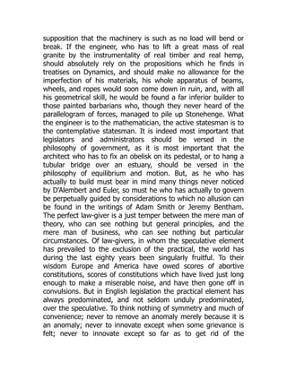 supposition that the machinery is such as no load will bend or
break. If the engineer, who has to lift a great mass of real
granite by the instrumentality of real timber and real hemp,
should absolutely rely on the propositions which he finds in
treatises on Dynamics, and should make no allowance for the
imperfection of his materials, his whole apparatus of beams,
wheels, and ropes would soon come down in ruin, and, with all
his geometrical skill, he would be found a far inferior builder to
those painted barbarians who, though they never heard of the
parallelogram of forces, managed to pile up Stonehenge. What
the engineer is to the mathematician, the active statesman is to
the contemplative statesman. It is indeed most important that
legislators and administrators should be versed in the
philosophy of government, as it is most important that the
architect who has to fix an obelisk on its pedestal, or to hang a
tubular bridge over an estuary, should be versed in the
philosophy of equilibrium and motion. But, as he who has
actually to build must bear in mind many things never noticed
by D'Alembert and Euler, so must he who has actually to govern
be perpetually guided by considerations to which no allusion can
be found in the writings of Adam Smith or Jeremy Bentham.
The perfect law-giver is a just temper between the mere man of
theory, who can see nothing but general principles, and the
mere man of business, who can see nothing but particular
circumstances. Of law-givers, in whom the speculative element
has prevailed to the exclusion of the practical, the world has
during the last eighty years been singularly fruitful. To their
wisdom Europe and America have owed scores of abortive
constitutions, scores of constitutions which have lived just long
enough to make a miserable noise, and have then gone off in
convulsions. But in English legislation the practical element has
always predominated, and not seldom unduly predominated,
over the speculative. To think nothing of symmetry and much of
convenience; never to remove an anomaly merely because it is
an anomaly; never to innovate except when some grievance is
felt; never to innovate except so far as to get rid of the
 