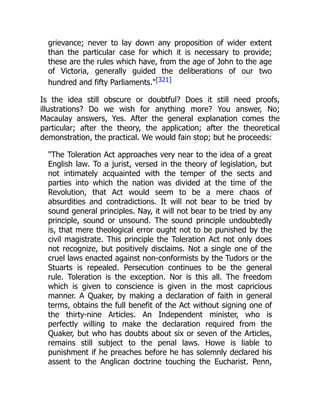grievance; never to lay down any proposition of wider extent
than the particular case for which it is necessary to provide;
these are the rules which have, from the age of John to the age
of Victoria, generally guided the deliberations of our two
hundred and fifty Parliaments."[321]
Is the idea still obscure or doubtful? Does it still need proofs,
illustrations? Do we wish for anything more? You answer, No;
Macaulay answers, Yes. After the general explanation comes the
particular; after the theory, the application; after the theoretical
demonstration, the practical. We would fain stop; but he proceeds:
"The Toleration Act approaches very near to the idea of a great
English law. To a jurist, versed in the theory of legislation, but
not intimately acquainted with the temper of the sects and
parties into which the nation was divided at the time of the
Revolution, that Act would seem to be a mere chaos of
absurdities and contradictions. It will not bear to be tried by
sound general principles. Nay, it will not bear to be tried by any
principle, sound or unsound. The sound principle undoubtedly
is, that mere theological error ought not to be punished by the
civil magistrate. This principle the Toleration Act not only does
not recognize, but positively disclaims. Not a single one of the
cruel laws enacted against non-conformists by the Tudors or the
Stuarts is repealed. Persecution continues to be the general
rule. Toleration is the exception. Nor is this all. The freedom
which is given to conscience is given in the most capricious
manner. A Quaker, by making a declaration of faith in general
terms, obtains the full benefit of the Act without signing one of
the thirty-nine Articles. An Independent minister, who is
perfectly willing to make the declaration required from the
Quaker, but who has doubts about six or seven of the Articles,
remains still subject to the penal laws. Howe is liable to
punishment if he preaches before he has solemnly declared his
assent to the Anglican doctrine touching the Eucharist. Penn,
 