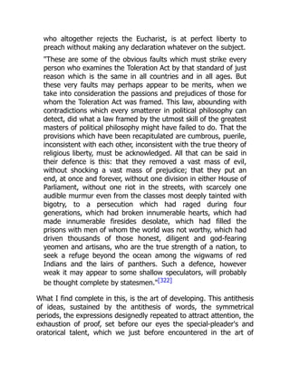 who altogether rejects the Eucharist, is at perfect liberty to
preach without making any declaration whatever on the subject.
"These are some of the obvious faults which must strike every
person who examines the Toleration Act by that standard of just
reason which is the same in all countries and in all ages. But
these very faults may perhaps appear to be merits, when we
take into consideration the passions and prejudices of those for
whom the Toleration Act was framed. This law, abounding with
contradictions which every smatterer in political philosophy can
detect, did what a law framed by the utmost skill of the greatest
masters of political philosophy might have failed to do. That the
provisions which have been recapitulated are cumbrous, puerile,
inconsistent with each other, inconsistent with the true theory of
religious liberty, must be acknowledged. All that can be said in
their defence is this: that they removed a vast mass of evil,
without shocking a vast mass of prejudice; that they put an
end, at once and forever, without one division in either House of
Parliament, without one riot in the streets, with scarcely one
audible murmur even from the classes most deeply tainted with
bigotry, to a persecution which had raged during four
generations, which had broken innumerable hearts, which had
made innumerable firesides desolate, which had filled the
prisons with men of whom the world was not worthy, which had
driven thousands of those honest, diligent and god-fearing
yeomen and artisans, who are the true strength of a nation, to
seek a refuge beyond the ocean among the wigwams of red
Indians and the lairs of panthers. Such a defence, however
weak it may appear to some shallow speculators, will probably
be thought complete by statesmen."[322]
What I find complete in this, is the art of developing. This antithesis
of ideas, sustained by the antithesis of words, the symmetrical
periods, the expressions designedly repeated to attract attention, the
exhaustion of proof, set before our eyes the special-pleader's and
oratorical talent, which we just before encountered in the art of
 