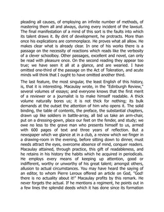 pleading all causes, of employing an infinite number of methods, of
mastering them all and always, during every incident of the lawsuit.
The final manifestation of a mind of this sort is the faults into which
its talent draws it. By dint of development, he protracts. More than
once his explications are commonplace. He proves what all allow. He
makes clear what is already clear. In one of his works there is a
passage on the necessity of reactions which reads like the verbosity
of a clever schoolboy. Other passages, excellent and novel, can only
be read with pleasure once. On the second reading they appear too
true; we have seen it all at a glance, and are wearied. I have
omitted one-third of the passage on the Act of Toleration, and acute
minds will think that I ought to have omitted another third.
The last feature, the most singular, the least English of this history,
is, that it is interesting. Macaulay wrote, in the "Edinburgh Review,"
several volumes of essays; and everyone knows that the first merit
of a reviewer or a journalist is to make himself readable. A thick
volume naturally bores us; it is not thick for nothing; its bulk
demands at the outset the attention of him who opens it. The solid
binding, the table of contents, the preface, the substantial chapters,
drawn up like soldiers in battle-array, all bid us take an arm-chair,
put on a dressing-gown, place our feet on the fender, and study; we
owe no less to the grave man who presents himself to us, armed
with 600 pages of text and three years of reflection. But a
newspaper which we glance at in a club, a review which we finger in
a drawing-room in the evening, before sitting down to dinner, must
needs attract the eyes, overcome absence of mind, conquer readers.
Macaulay attained, through practice, this gift of readableness, and
he retains in his history the habits which he acquired in periodicals.
He employs every means of keeping up attention, good or
indifferent, worthy or unworthy of his great talent; amongst others,
allusion to actual circumstances. You may have heard the saying of
an editor, to whom Pierre Leroux offered an article on God, "God!
there is no actuality about it!" Macaulay profits by this remark. He
never forgets the actual. If he mentions a regiment, he points out in
a few lines the splendid deeds which it has done since its formation
 