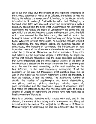 up to our own day; thus the officers of this regiment, encamped in
the Crimea, stationed at Malta, or at Calcutta, are obliged to read his
history. He relates the reception of Schomberg in the House: who is
interested in Schomberg? Forthwith he adds that Wellington, a
hundred years later, was received, under like circumstances, with a
ceremony copied from the first: what Englishman is not interested in
Wellington? He relates the siege of Londonderry, he points out the
spot which the ancient bastions occupy in the present town, the field
which was covered by the Irish camp, the well at which the
besiegers drank: what citizen of Londonderry can help buying his
book? Whatever town he comes upon, he notes the changes which it
has undergone, the new streets added, the buildings repaired or
constructed, the increase of commerce, the introduction of new
industries: hence all the aldermen and merchants are constrained to
subscribe to his work. Elsewhere we find an anecdote of an actor
and actress: as the superlative degree is interesting, he begins by
saying that William Mountford was the most agreeable comedian,
that Anne Bracegirdle was the most popular actress of the time. If
he introduces a statesman, he always announces him by some great
word: he was the most insinuating, or the most equitable, or the
best informed, or the most inveterately debauched, of all the
politicians of the day. But Macaulay's great qualities serve him as
well in this matter as his literary machinery: a little too manifest, a
little too copious, a little too coarse. The astonishing number of
details, the medley of psychological and moral dissertations,
descriptions, relations, opinions, pleadings, portraits, beyond all,
good composition and the continuous stream of eloquence, seize
and retain the attention to the end. We have hard work to finish a
volume of Lingard or Robertson; we should have hard work not to
finish a volume of Macaulay.
Here is a detached narrative which shows very well, and in the
abstract, the means of interesting which he employs, and the great
interest which he excites. The subject is the Massacre of Glencoe.
Macaulay begins by describing the spot like a traveller who has seen
 