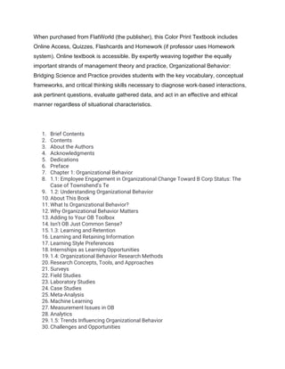 When purchased from FlatWorld (the publisher), this Color Print Textbook includes
Online Access, Quizzes, Flashcards and Homework (if professor uses Homework
system). Online textbook is accessible. By expertly weaving together the equally
important strands of management theory and practice, Organizational Behavior:
Bridging Science and Practice provides students with the key vocabulary, conceptual
frameworks, and critical thinking skills necessary to diagnose work-based interactions,
ask pertinent questions, evaluate gathered data, and act in an effective and ethical
manner regardless of situational characteristics.
1. Brief Contents
2. Contents
3. About the Authors
4. Acknowledgments
5. Dedications
6. Preface
7. Chapter 1: Organizational Behavior
8. 1.1: Employee Engagement in Organizational Change Toward B Corp Status: The
Case of Townshend’s Te
9. 1.2: Understanding Organizational Behavior
10. About This Book
11. What Is Organizational Behavior?
12. Why Organizational Behavior Matters
13. Adding to Your OB Toolbox
14. Isn’t OB Just Common Sense?
15. 1.3: Learning and Retention
16. Learning and Retaining Information
17. Learning Style Preferences
18. Internships as Learning Opportunities
19. 1.4: Organizational Behavior Research Methods
20. Research Concepts, Tools, and Approaches
21. Surveys
22. Field Studies
23. Laboratory Studies
24. Case Studies
25. Meta-Analysis
26. Machine Learning
27. Measurement Issues in OB
28. Analytics
29. 1.5: Trends Influencing Organizational Behavior
30. Challenges and Opportunities
 