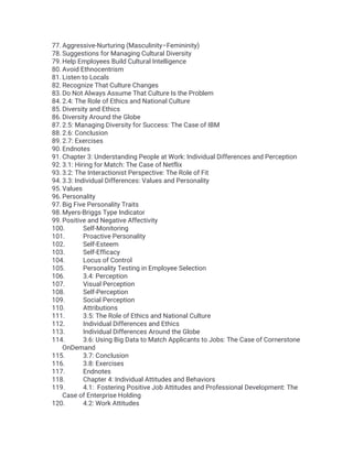 77. Aggressive-Nurturing (Masculinity–Femininity)
78. Suggestions for Managing Cultural Diversity
79. Help Employees Build Cultural Intelligence
80. Avoid Ethnocentrism
81. Listen to Locals
82. Recognize That Culture Changes
83. Do Not Always Assume That Culture Is the Problem
84. 2.4: The Role of Ethics and National Culture
85. Diversity and Ethics
86. Diversity Around the Globe
87. 2.5: Managing Diversity for Success: The Case of IBM
88. 2.6: Conclusion
89. 2.7: Exercises
90. Endnotes
91. Chapter 3: Understanding People at Work: Individual Differences and Perception
92. 3.1: Hiring for Match: The Case of Netflix
93. 3.2: The Interactionist Perspective: The Role of Fit
94. 3.3: Individual Differences: Values and Personality
95. Values
96. Personality
97. Big Five Personality Traits
98. Myers-Briggs Type Indicator
99. Positive and Negative Affectivity
100. Self-Monitoring
101. Proactive Personality
102. Self-Esteem
103. Self-Efficacy
104. Locus of Control
105. Personality Testing in Employee Selection
106. 3.4: Perception
107. Visual Perception
108. Self-Perception
109. Social Perception
110. Attributions
111. 3.5: The Role of Ethics and National Culture
112. Individual Differences and Ethics
113. Individual Differences Around the Globe
114. 3.6: Using Big Data to Match Applicants to Jobs: The Case of Cornerstone
OnDemand
115. 3.7: Conclusion
116. 3.8: Exercises
117. Endnotes
118. Chapter 4: Individual Attitudes and Behaviors
119. 4.1: Fostering Positive Job Attitudes and Professional Development: The
Case of Enterprise Holding
120. 4.2: Work Attitudes
 