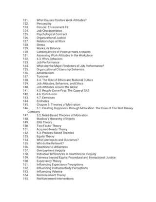 121. What Causes Positive Work Attitudes?
122. Personality
123. Person–Environment Fit
124. Job Characteristics
125. Psychological Contract
126. Organizational Justice
127. Relationships at Work
128. Stress
129. Work-Life Balance
130. Consequences of Positive Work Attitudes
131. Assessing Work Attitudes in the Workplace
132. 4.3: Work Behaviors
133. Job Performance
134. What Are the Major Predictors of Job Performance?
135. Organizational Citizenship Behaviors
136. Absenteeism
137. Turnover
138. 4.4: The Role of Ethics and National Culture
139. Job Attitudes, Behaviors, and Ethics
140. Job Attitudes Around the Globe
141. 4.5: People Come First: The Case of SAS
142. 4.6: Conclusion
143. 4.7: Exercises
144. Endnotes
145. Chapter 5: Theories of Motivation
146. 5.1: Creating Happiness Through Motivation: The Case of The Walt Disney
Company
147. 5.2: Need-Based Theories of Motivation
148. Maslow’s Hierarchy of Needs
149. ERG Theory
150. Two-Factor Theory
151. Acquired-Needs Theory
152. 5.3: Process-Based Theories
153. Equity Theory
154. What Are Inputs and Outcomes?
155. Who Is the Referent?
156. Reactions to Unfairness
157. Overpayment Inequity
158. Individual Differences in Reactions to Inequity
159. Fairness Beyond Equity: Procedural and Interactional Justice
160. Expectancy Theory
161. Influencing Expectancy Perceptions
162. Influencing Instrumentality Perceptions
163. Influencing Valence
164. Reinforcement Theory
165. Reinforcement Interventions
 