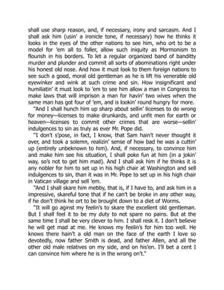 shall use sharp reason, and, if necessary, irony and sarcasm. And I
shall ask him (usin’ a ironicle tone, if necessary) how he thinks it
looks in the eyes of the other nations to see him, who ort to be a
model for ’em all to foller, allow such iniquity as Mormonism to
flourish in his borders. To let a regular organized band of banditty
murder and plunder and commit all sorts of abominations right under
his honest old nose. And how it must look to them foreign nations to
see such a good, moral old gentleman as he is lift his venerable old
eyewinker and wink at such crime and sin. How insignificant and
humiliatin’ it must look to ’em to see him allow a man in Congress to
make laws that will imprison a man for havin’ two wives when the
same man has got four of ’em, and is lookin’ round hungry for more.
“And I shall hunch him up sharp about sellin’ licenses to do wrong
for money—licenses to make drunkards, and unfit men for earth or
heaven—licenses to commit other crimes that are worse—sellin’
indulgences to sin as truly as ever Mr. Pope did.
“I don’t s’pose, in fact, I know, that Sam hain’t never thought it
over, and took a solemn, realizin’ sense of how bad he was a cuttin’
up (entirely unbeknown to him). And, if necessary, to convince him
and make him see his situation, I shall poke fun at him (in a jokin’
way, so’s not to get him mad). And I shall ask him if he thinks it is
any nobler for him to set up in his high chair at Washington and sell
indulgences to sin, than it was in Mr. Pope to set up in his high chair
in Vatican village and sell ’em.
“And I shall skare him mebby, that is, if I have to, and ask him in a
impressive, skareful tone that if he can’t be broke in any other way,
if he don’t think he ort to be brought down to a diet of Worms.
“It will go aginst my feelin’s to skare the excellent old gentleman.
But I shall feel it to be my duty to not spare no pains. But at the
same time I shall be very clever to him. I shall resk it. I don’t believe
he will get mad at me. He knows my feelin’s for him too well. He
knows there hain’t a old man on the face of the earth I love so
devotedly, now father Smith is dead, and father Allen, and all the
other old male relatives on my side, and on his’en. I’ll bet a cent I
can convince him where he is in the wrong on’t.”
 