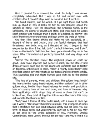 Here I paused for a moment for wind, for truly I was almost
completely exhausted. But I was so full and runnin’ over with
emotions that I couldn’t stop, wind or no wind. And I went on:
“He hain’t realized, and he won’t, till I go right there and hunch
him up about it, how it looks for him to talk eloquent about the
sanctity of home. How the household, the Christian home, is the
safeguard, the anchor of church and state, and then make his words
seem emptier and hollower than a drum, or a hogsit, by allowin’ this
sin of Mormonism to undermind and beat down the walls of home.”
And then (this theme always did make me talk beautiful), as I
thought of home and Josiah, and the fearful dangers that had
threatened ’em both, why, as I thought of this, I begun to feel
eloquenter far than I had felt durin’ the hull interview, and I don’t
know as the feelin’s I felt then had been gone ahead of by me in five
years. Why, I branched out perfectly beautiful, and very deep, and
says I:
“Home! The Christian home! The mightiest power on earth for
good. Each home seperate and perfect in itself, like the little crystal
drops of water, each one on ’em round and complete and all floatin’
on together, unbeknown to them, makin’ a mighty ocian floatin’ right
into that serene bay into which all our hopes and life dreams empty.
That soundless sea that floats human souls right up to the eternal
city.
“The love of parents, wives, and children, like golden rings, bindin’
the hearts to the happy hearth-stone, and then widenin’ out in other
golden rings, bindin’ them hearth-stones to loyalty and patriotism,
love of country, love of law and order, and love of Heaven, why,
them gold rings within rings, they all make a chain that can’t be
broke down; they twist all together into a rope that binds this crazy
old world to the throne of God.
“And,” says I, lookin’ at Elder Judas Wart, with a arrow in each eye
(as it were): “This most wholesome restraint, this strongest of ropes
that is stretched firm and solid between safety and old Error, you are
tryin’ to break down. But you’ll find you can’t do it. No sir! You may
all get onto it,—the whole caboodle of you, Mormons, Oneida
Communities, Free Lovers, the hull set on you,—and you’ll find it is a
 