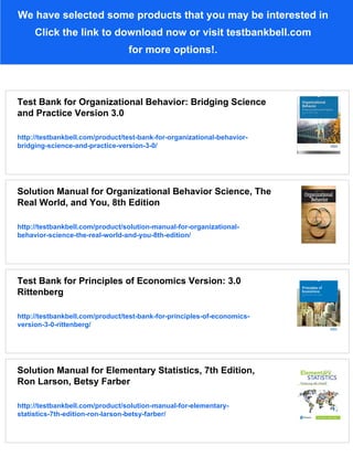 We have selected some products that you may be interested in
Click the link to download now or visit testbankbell.com
for more options!.
Test Bank for Organizational Behavior: Bridging Science
and Practice Version 3.0
http://testbankbell.com/product/test-bank-for-organizational-behavior-
bridging-science-and-practice-version-3-0/
Solution Manual for Organizational Behavior Science, The
Real World, and You, 8th Edition
http://testbankbell.com/product/solution-manual-for-organizational-
behavior-science-the-real-world-and-you-8th-edition/
Test Bank for Principles of Economics Version: 3.0
Rittenberg
http://testbankbell.com/product/test-bank-for-principles-of-economics-
version-3-0-rittenberg/
Solution Manual for Elementary Statistics, 7th Edition,
Ron Larson, Betsy Farber
http://testbankbell.com/product/solution-manual-for-elementary-
statistics-7th-edition-ron-larson-betsy-farber/
 
