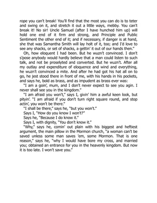 rope you can’t break! You’ll find that the most you can do is to teter
and swing on it, and stretch it out a little ways, mebby. You can’t
break it! No sir! Uncle Samuel (after I have hunched him up) will
hold one end of it firm and strong, and Principle and Public
Sentiment the other end of it; and if necessary, if danger is at hand,
she that was Samantha Smith will lay holt of it, too; and I’d love to
see any shacks, or set of shacks, a gettin’ it out of our hands then.”
Oh, how eloquent I had been. But he wuzn’t convinced. I don’t
s’pose anybody would hardly believe that a man could listen to such
talk, and not be proselyted and converted. But he wuzn’t. After all
my outlay and expenditure of eloquence and wind and everything,
he wuzn’t convinced a mite. And after he had got his hat all on to
go, he jest stood there in front of me, with his hands in his pockets,
and says he, bold as brass, and as impudent as brass ever was:
“I am a goin’, mum, and I don’t never expect to see you agin. I
never shall see you in the kingdom.”
“I am afraid you won’t,” says I, givin’ him a awful keen look, but
pityin’. “I am afraid if you don’t turn right square round, and stop
actin’, you won’t be there.”
“I shall be there,” says he, “but you won’t.”
Says I, “How do you know I won’t?”
Says he, “Because I do know it.”
Says I, with dignity, “You don’t know it.”
“Why,” says he, comin’ out plain with his biggest and heftiest
argument, the main pillow in the Mormon church, “a woman can’t be
saved unless some man saves ’em, some Mormon. That is one
reason,” says he, “why I would have bore my cross, and married
you; obtained an entrance for you in the heavenly kingdom. But now
it is too late. I won’t save you.”
 