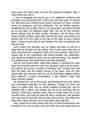 won’t save me! Won’t take me into the heavenly kingdom! Wall, I
rather think you won’t.”
I was so engaged and bound up in my indignant emotions and
principles and everything that I didn’t see what was goin’ on behind
me. But there was a fearful scene ensuin’ and goin’ on there. A awful
scene of vengeance and just retribution. For my faithful pardner,
maddened by the terrible insult to his Samantha, jest lifted himself
up on one elbo, his righteous anger liftin’ him up for the moment
above stitches and all other earthly infirmities, and he threw that
broom-handle at Elder Judas Wart with terrific force, and aimed it so
perfect that it hit him right on the nap of the neck. It was a fearful
blow. I s’pose it come jest as near breakin’ his neck as anything ever
did and miss.
And it skairt him fearfully, too; for Josiah had been so still for a
spell that he thought he was asleep. And it had come onto him as
swift and severe as a judgment right out of the heavens. (Not that I
would wish to be understood that broom-handles are judgments,
and should be handled as such; not as a general thing. I am speakin’
in a poetical way, and would wish to be took poetically.)
But oh! how fearful Elder Judas Wart looked. It squshed him right
down for a minute where he ort to be squshed—right onto his knees.
He couldn’t get up for a number of minutes, bein’ stunted and wild
with the blow and the fearful horrow of his skare. And oh! how
Josiah Allen did converse with him, as he knelt there helpless before
him; hollered! it wasn’t conversation, it was hollerin’; loud, wild
holler! almost a beller!
He ordered him out of the house, and threatened him with instant
and immediate execution on the galluses. Though he knew we
hadn’t no gallus built, and no timber suitable to build one; and he
disabled with a stitch, and nobody but me to do anything. But he
vowed, in that loud, skareful axent, that he would hang him in five
minutes’ time; and chop his head off with a broad-axe; and gulotine
him; and saw his neck off with our old cross-cut saw; and shoot him
down like a dog; and burn him to the stake; and scalp him.
Why, Josiah ort to have known that one of these punishments was
enough for any man to bear, and more than any man could stand up
 