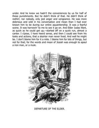under. And he knew we hadn’t the conveniences by us for half of
these punishments. But he didn’t think of that. He didn’t think of
nothin’, nor nobody, only jest anger and vengeance. He was more
delerious and wild in his conversation and mean than I had ever
known him to be during our entire aquaintenship. It was a fearful
scene. It was harrowin’ to me to see it go on. And Elder Judas Wart,
as quick as he could get up,—started off on a quick run, almost a
canter. I s’pose, I have heerd sense, and then I could see from his
looks and actions, that a skairter man never lived. And well he might
be. I don’t blame him for it a mite. I blame him for lots of things, but
not for that; for the words and mean of Josiah was enough to apaul
a iron man, or a mule.
DEPARTURE OF THE ELDER.
 