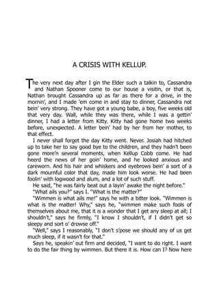 T
A CRISIS WITH KELLUP.
he very next day after I gin the Elder such a talkin to, Cassandra
and Nathan Spooner come to our house a visitin, or that is,
Nathan brought Cassandra up as far as there for a drive, in the
mornin’, and I made ’em come in and stay to dinner, Cassandra not
bein’ very strong. They have got a young babe, a boy, five weeks old
that very day. Wall, while they was there, while I was a gettin’
dinner, I had a letter from Kitty. Kitty had gone home two weeks
before, unexpected. A letter bein’ had by her from her mother, to
that effect.
I never shall forget the day Kitty went. Never. Josiah had hitched
up to take her to say good bye to the children, and they hadn’t been
gone more’n several moments, when Kellup Cobb come. He had
heerd the news of her goin’ home, and he looked anxious and
careworn. And his hair and whiskers and eyebrows bein’ a sort of a
dark mournful color that day, made him look worse. He had been
foolin’ with logwood and alum, and a lot of such stuff.
He said, “he was fairly beat out a layin’ awake the night before.”
“What ails you?” says I. “What is the matter?”
“Wimmen is what ails me!” says he with a bitter look. “Wimmen is
what is the matter! Why,” says he, “wimmen make such fools of
themselves about me, that it is a wonder that I get any sleep at all; I
shouldn’t,” says he firmly, “I know I shouldn’t, if I didn’t get so
sleepy and sort o’ drowse off.”
“Well,” says I reasonably, “I don’t s’pose we should any of us get
much sleep, if it wasn’t for that.”
Says he, speakin’ out firm and decided, “I want to do right. I want
to do the fair thing by wimmen. But there it is. How can I? Now here
 
