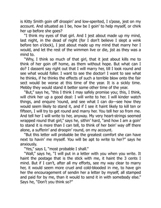 is Kitty Smith goin off droopin’ and low-sperited, I s’pose, jest on my
account. And situated as I be, how be I goin’ to help myself, or chirk
her up before she goes?
“I think my eyes of that girl. And I jest about made up my mind,
last night, in the dead of night (for I don’t believe I slept a wink
before ten o’clock), I jest about made up my mind that marry her I
would, and let the rest of the wimmen live or die, jist as they was a
mind to.
“Why, I think so much of that girl, that it jest about kills me to
think of her goin off home, as them without hope. But what can I
do? I dassent say right out that I will marry her, till I look round and
see what would foller. I want to see the doctor! I want to see what
he thinks, if he thinks the effects of such a terrible blow onto the fair
sect would be worse at this time of the year. It is a sickly time.
Mebby they would stand it better some other time of the year.
“But,” says he, “this I think I may safely promise you; this, I think,
will chirk her up a good deal: I will write to her. I will kinder watch
things, and enquire ’round, and see what I can do—see how they
would seem likely to stand it, and if I see it haint likely to kill ten or
fifteen, I will try to get round and marry her. You tell her so from me.
And tell her I will write to her, anyway. My very heart-strings seemed
wrapped round that girl,” says he, sithin’ hard, “and how I am a goin’
to stand it is more than I can tell, to think of her bein’ way off there
alone, a sufferin’ and droopin’ round, on my account.
“But this letter will probable be the greatest comfort she can have
next to havin’ me myself. You will be apt to write to her?” says he
anxiously.
“Yes,” says I, “most probable I shall.”
“Wall,” says he, “I will put in a letter with you when you write. It
haint the postage that is the stick with me, it haint the 3 cents I
mind. But if I can’t, after all my efforts, see my way clear to marry
her, it would seem more cruel and cold-blooded in me, to have gin
her the encouragement of sendin her a letter by myself, all stamped
and paid for by me, than it would to send it in with somebody else.”
Says he, “Don’t you think so?”
 