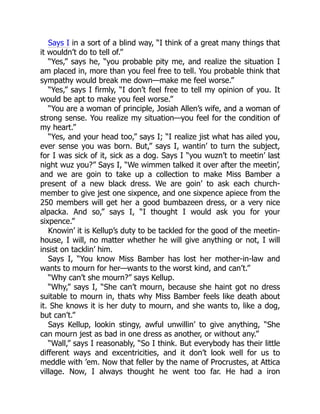 Says I in a sort of a blind way, “I think of a great many things that
it wouldn’t do to tell of.”
“Yes,” says he, “you probable pity me, and realize the situation I
am placed in, more than you feel free to tell. You probable think that
sympathy would break me down—make me feel worse.”
“Yes,” says I firmly, “I don’t feel free to tell my opinion of you. It
would be apt to make you feel worse.”
“You are a woman of principle, Josiah Allen’s wife, and a woman of
strong sense. You realize my situation—you feel for the condition of
my heart.”
“Yes, and your head too,” says I; “I realize jist what has ailed you,
ever sense you was born. But,” says I, wantin’ to turn the subject,
for I was sick of it, sick as a dog. Says I “you wuzn’t to meetin’ last
night wuz you?” Says I, “We wimmen talked it over after the meetin’,
and we are goin to take up a collection to make Miss Bamber a
present of a new black dress. We are goin’ to ask each church-
member to give jest one sixpence, and one sixpence apiece from the
250 members will get her a good bumbazeen dress, or a very nice
alpacka. And so,” says I, “I thought I would ask you for your
sixpence.”
Knowin’ it is Kellup’s duty to be tackled for the good of the meetin-
house, I will, no matter whether he will give anything or not, I will
insist on tacklin’ him.
Says I, “You know Miss Bamber has lost her mother-in-law and
wants to mourn for her—wants to the worst kind, and can’t.”
“Why can’t she mourn?” says Kellup.
“Why,” says I, “She can’t mourn, because she haint got no dress
suitable to mourn in, thats why Miss Bamber feels like death about
it. She knows it is her duty to mourn, and she wants to, like a dog,
but can’t.”
Says Kellup, lookin stingy, awful unwillin’ to give anything, “She
can mourn jest as bad in one dress as another, or without any.”
“Wall,” says I reasonably, “So I think. But everybody has their little
different ways and excentricities, and it don’t look well for us to
meddle with ’em. Now that feller by the name of Procrustes, at Attica
village. Now, I always thought he went too far. He had a iron
 