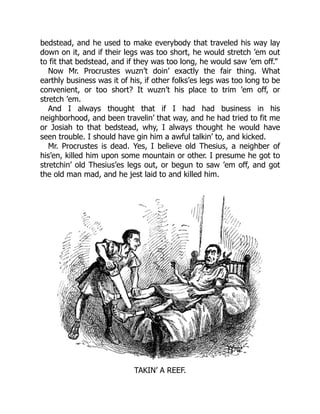 bedstead, and he used to make everybody that traveled his way lay
down on it, and if their legs was too short, he would stretch ’em out
to fit that bedstead, and if they was too long, he would saw ’em off.”
Now Mr. Procrustes wuzn’t doin’ exactly the fair thing. What
earthly business was it of his, if other folks’es legs was too long to be
convenient, or too short? It wuzn’t his place to trim ’em off, or
stretch ’em.
And I always thought that if I had had business in his
neighborhood, and been travelin’ that way, and he had tried to fit me
or Josiah to that bedstead, why, I always thought he would have
seen trouble. I should have gin him a awful talkin’ to, and kicked.
Mr. Procrustes is dead. Yes, I believe old Thesius, a neighber of
his’en, killed him upon some mountain or other. I presume he got to
stretchin’ old Thesius’es legs out, or begun to saw ’em off, and got
the old man mad, and he jest laid to and killed him.
TAKIN’ A REEF.
 