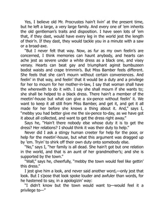 Yes, I believe old Mr. Procrustes hain’t livin’ at the present time,
but he left a large, a very large family. And every one of ’em inherits
the old gentleman’s traits and disposition. I have seen lots of ’em
that, if they dast, would have every leg in the world jest the length
of their’n. If they dast, they would tackle you in a minute with a saw
or a broad-axe.
“But I never felt that way. Now, as fur as my own feelin’s are
concerned, I think memories can haunt anybody, and hearts can
ache jest as severe under a white dress as a black one, and visey
versey. Hearts can beat gay and triumphant aginst bumbuzeen
bodist waists and crape trimmin’s. But Miss Bamber feels different.
She feels that she can’t mourn without certain conveniences. And
feelin’ in that way, and feelin’ that it would be a duty and a privilege
for her to mourn for her mother-in-law, I say that woman shall have
the wherewith to do it with. I say she shall mourn if she wants to;
she shall be helped to a black dress. There hain’t a member of the
meetin’-house but what can give a six-pence without feelin’ it. We
want to keep it all still from Miss Bamber, and get it, and get it all
made for her before she knows a thing about it. And,” says I,
“mebby you had better give me the six-pence to-day, as we have got
it about all collected, and want to get the dress right away.”
Says he, “Hain’t there nobody else whose duty it is to get the
dress? Her relations? I should think it was their duty to help.”
Never did I ask a stingy human creeter for help for the poor, or
help for the meetin’-house, but what this argument was dragged up
by ’em. Tryin’ to shirk off their own duty onto somebody else.
“No,” says I, “her family is all dead. She hain’t got but one relation
in the world, and that is an aunt of her grandmother’s; and she is
supported by the town.”
“Wall,” says he, cheerfully, “mebby the town would feel like gettin’
this dress.”
I jest give him a look, and never said another word,—only jest that
look. But I s’pose that look spoke louder and awfuler than words, for
he hastened to say, in a apologizin’ way:
“I didn’t know but the town would want to—would feel it a
privilege to—”
 