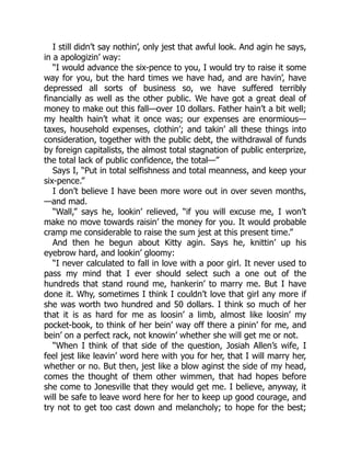 I still didn’t say nothin’, only jest that awful look. And agin he says,
in a apologizin’ way:
“I would advance the six-pence to you, I would try to raise it some
way for you, but the hard times we have had, and are havin’, have
depressed all sorts of business so, we have suffered terribly
financially as well as the other public. We have got a great deal of
money to make out this fall—over 10 dollars. Father hain’t a bit well;
my health hain’t what it once was; our expenses are enormious—
taxes, household expenses, clothin’; and takin’ all these things into
consideration, together with the public debt, the withdrawal of funds
by foreign capitalists, the almost total stagnation of public enterprize,
the total lack of public confidence, the total—”
Says I, “Put in total selfishness and total meanness, and keep your
six-pence.”
I don’t believe I have been more wore out in over seven months,
—and mad.
“Wall,” says he, lookin’ relieved, “if you will excuse me, I won’t
make no move towards raisin’ the money for you. It would probable
cramp me considerable to raise the sum jest at this present time.”
And then he begun about Kitty agin. Says he, knittin’ up his
eyebrow hard, and lookin’ gloomy:
“I never calculated to fall in love with a poor girl. It never used to
pass my mind that I ever should select such a one out of the
hundreds that stand round me, hankerin’ to marry me. But I have
done it. Why, sometimes I think I couldn’t love that girl any more if
she was worth two hundred and 50 dollars. I think so much of her
that it is as hard for me as loosin’ a limb, almost like loosin’ my
pocket-book, to think of her bein’ way off there a pinin’ for me, and
bein’ on a perfect rack, not knowin’ whether she will get me or not.
“When I think of that side of the question, Josiah Allen’s wife, I
feel jest like leavin’ word here with you for her, that I will marry her,
whether or no. But then, jest like a blow aginst the side of my head,
comes the thought of them other wimmen, that had hopes before
she come to Jonesville that they would get me. I believe, anyway, it
will be safe to leave word here for her to keep up good courage, and
try not to get too cast down and melancholy; to hope for the best;
 