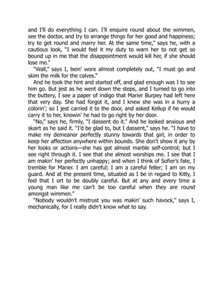 and I’ll do everything I can. I’ll enquire round about the wimmen,
see the doctor, and try to arrange things for her good and happiness;
try to get round and marry her. At the same time,” says he, with a
cautious look, “I would feel it my duty to warn her to not get so
bound up in me that the disappointment would kill her, if she should
lose me.”
“Wall,” says I, bein’ wore almost completely out, “I must go and
skim the milk for the calves.”
And he took the hint and started off, and glad enough was I to see
him go. But jest as he went down the steps, and I turned to go into
the buttery, I see a paper of indigo that Marier Burpey had left here
that very day. She had forgot it, and I knew she was in a hurry a
colorin’; so I jest carried it to the door, and asked Kellup if he would
carry it to her, knowin’ he had to go right by her door.
“No,” says he, firmly, “I dassent do it.” And he looked anxious and
skairt as he said it. “I’d be glad to, but I dassent,” says he. “I have to
make my demeanor perfectly stunny towards that girl, in order to
keep her affection anywhere within bounds. She don’t show it any by
her looks or actions—she has got almost marble self-control; but I
see right through it. I see that she almost worships me. I see that I
am makin’ her perfectly unhappy; and when I think of Sofier’s fate, I
tremble for Marier. I am careful; I am a careful feller; I am on my
guard. And at the present time, situated as I be in regard to Kitty, I
feel that I ort to be doubly careful. But at any and every time a
young man like me can’t be too careful when they are round
amongst wimmen.”
“Nobody wouldn’t mistrust you was makin’ such havock,” says I,
mechanically, for I really didn’t know what to say.
 