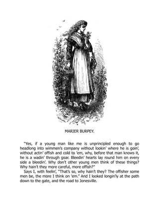 MARIER BURPEY.
“Yes, if a young man like me is unprincipled enough to go
headlong into wimmen’s company without lookin’ where he is goin’,
without actin’ offish and cold to ’em, why, before that man knows it,
he is a wadin’ through goar. Bleedin’ hearts lay round him on every
side a bleedin’. Why don’t other young men think of these things?
Why hain’t they more careful, more offish?”
Says I, with feelin’, “That’s so, why hain’t they? The offisher some
men be, the more I think on ’em.” And I looked longin’ly at the path
down to the gate, and the road to Jonesville.
 