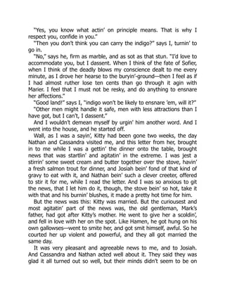 “Yes, you know what actin’ on principle means. That is why I
respect you, confide in you.”
“Then you don’t think you can carry the indigo?” says I, turnin’ to
go in.
“No,” says he, firm as marble, and as sot as that stun. “I’d love to
accommodate you, but I dassent. When I think of the fate of Sofier,
when I think of the deadly blows my conscience dealt to me every
minute, as I drove her hearse to the buryin’-ground—then I feel as if
I had almost ruther lose ten cents than go through it agin with
Marier. I feel that I must not be resky, and do anything to ensnare
her affections.”
“Good land!” says I, “indigo won’t be likely to ensnare ’em, will it?”
“Other men might handle it safe, men with less attractions than I
have got, but I can’t, I dassent.”
And I wouldn’t demean myself by urgin’ him another word. And I
went into the house, and he started off.
Wall, as I was a sayin’, Kitty had been gone two weeks, the day
Nathan and Cassandra visited me, and this letter from her, brought
in to me while I was a gettin’ the dinner onto the table, brought
news that was startlin’ and agitatin’ in the extreme. I was jest a
stirrin’ some sweet cream and butter together over the stove, havin’
a fresh salmon trout for dinner, and Josiah bein’ fond of that kind of
gravy to eat with it, and Nathan bein’ such a clever creeter, offered
to stir it for me, while I read the letter. And I was so anxious to git
the news, that I let him do it, though, the stove bein’ so hot, take it
with that and his burnin’ blushes, it made a pretty hot time for him.
But the news was this: Kitty was married. But the curiousest and
most agitatin’ part of the news was, the old gentleman, Mark’s
father, had got after Kitty’s mother. He went to give her a scoldin’,
and fell in love with her on the spot. Like Hamen, he got hung on his
own gallowses—went to smite her, and got smit himself, awful. So he
courted her up violent and powerful, and they all got married the
same day.
It was very pleasant and agreeable news to me, and to Josiah.
And Cassandra and Nathan acted well about it. They said they was
glad it all turned out so well, but their minds didn’t seem to be on
 