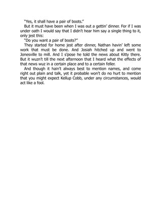 “Yes, it shall have a pair of boots.”
But it must have been when I was out a gettin’ dinner. For if I was
under oath I would say that I didn’t hear him say a single thing to it,
only jest this:
“Do you want a pair of boots?”
They started for home jest after dinner, Nathan havin’ left some
work that must be done. And Josiah hitched up and went to
Jonesville to mill. And I s’pose he told the news about Kitty there.
But it wuzn’t till the next afternoon that I heard what the effects of
that news wuz in a certain place and to a certain feller.
And though it hain’t always best to mention names, and come
right out plain and talk, yet it probable won’t do no hurt to mention
that you might expect Kellup Cobb, under any circumstances, would
act like a fool.
 
