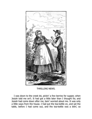 THRILLING NEWS.
I was down to the creek lot, pickin’ a few berries for supper, when
Josiah told me on’t. It had got a little later than I thought for, and
Josiah had come down after me, bein’ worried about me. It was only
a little ways from the house. I had put the tea-kettle on, and sot the
table, before I had come out, and the tea-kettle was a bilin’, so
 
