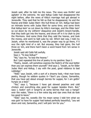 Josiah said, after he told me the news. The news was thrillin’ and
agitatin’ in the extreme. He said Kellup Cobb had disappeared the
night before, after the news of Kitty’s marriage had got abroad in
Jonesville. They said that he felt so that he disappeared, he and the
hearse and Elder Judas Wart—the hull three on ’em. Kellup had been
on intimate terms with Judas Wart for some time; and some think
that Kellup bein’ so cut down by Kitty’s marriage, and the Elder bein’
so cut down by my witherin’ eloquence and Josiah’s broom-handle,
that they both got into the hearse, and drove off in it to Utah to jine
the Mormons. And some think that they sold the hearse, and took
the money, and went to Salt Lake by rail. Which last way, I told my
Josiah, when he mentioned it, was the proper way to go there, if it
wuz the right kind of a rail. But anyway, they had gone, the hull
three on ’em, and there hain’t been a word heard from ’em sense in
Jonesville.
Josiah said old Cobb felt awfully.
Says I, “To lose Kellup?”
“No,” says he, “to lose the hearse.”
But I jest repeated this line of poetry to my pardner. Says I:
“Poetry, Josiah, will somehow express the feelin’s of the soul better
than you can express them yourself.” And says I, “Josiah, as for Elder
Judas Wart and Kellup, I say with the poet, good riddance to bad
rubbidge.”
“Wall,” says Josiah, with a sort of a dreamy look,—that man loves
poetry, though he seldom quotes it—“don’t you s’pose, Samantha,
that you have got about enough berries for supper, for I am gettin’
hungry as a bear.”
“Yes,” says I, “because I have got stewed peaches and cold
chicken and everything else good for supper besides them. But,”
says I, lookin’ sort o’ longin’ly at some berries that was a hangin’
over the water, “there is a few extra big and ripe ones that do look
too good to leave.”
“Wall,” says he, sweetly (for his mean sense I told him what we
was goin’ to have for supper had looked perfectly beautiful), “you set
down and rest, Samantha, and I will pick ’em for you.”
 