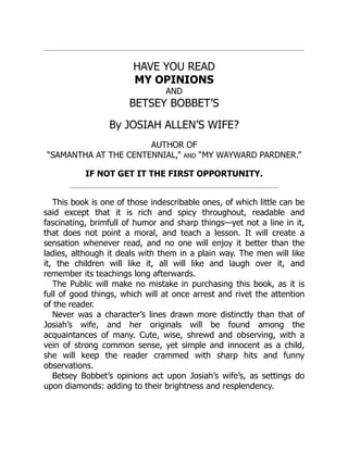 HAVE YOU READ
MY OPINIONS
AND
BETSEY BOBBET’S
By JOSIAH ALLEN’S WIFE?
AUTHOR OF
“SAMANTHA AT THE CENTENNIAL,” AND “MY WAYWARD PARDNER.”
IF NOT GET IT THE FIRST OPPORTUNITY.
This book is one of those indescribable ones, of which little can be
said except that it is rich and spicy throughout, readable and
fascinating, brimfull of humor and sharp things—yet not a line in it,
that does not point a moral, and teach a lesson. It will create a
sensation whenever read, and no one will enjoy it better than the
ladies, although it deals with them in a plain way. The men will like
it, the children will like it, all will like and laugh over it, and
remember its teachings long afterwards.
The Public will make no mistake in purchasing this book, as it is
full of good things, which will at once arrest and rivet the attention
of the reader.
Never was a character’s lines drawn more distinctly than that of
Josiah’s wife, and her originals will be found among the
acquaintances of many. Cute, wise, shrewd and observing, with a
vein of strong common sense, yet simple and innocent as a child,
she will keep the reader crammed with sharp hits and funny
observations.
Betsey Bobbet’s opinions act upon Josiah’s wife’s, as settings do
upon diamonds: adding to their brightness and resplendency.
 