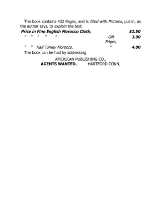 The book contains 432 Pages, and is filled with Pictures, put in, as
the author says, to explain the text.
Price in Fine English Morocco Cloth, $2.50
” ” ” ” ” Gilt
Edges,
3.00
” ” Half Turkey Morocco, ” 4.00
The book can be had by addressing
AMERICAN PUBLISHING CO.,
AGENTS WANTED. HARTFORD CONN.
 